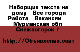 Наборщик текста на дому - Все города Работа » Вакансии   . Мурманская обл.,Снежногорск г.